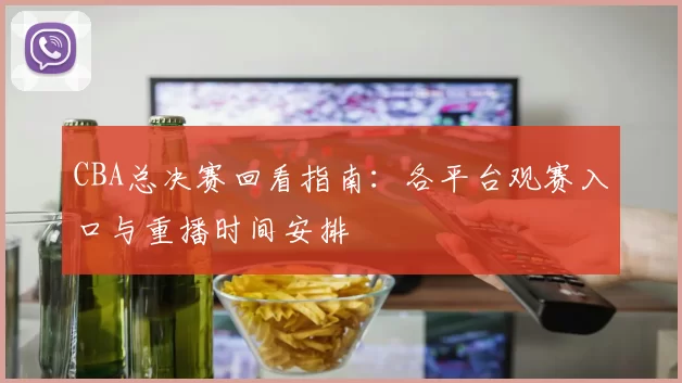 CBA总决赛回看指南：各平台观赛入口与重播时间安排