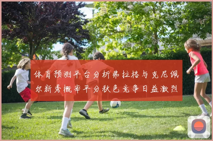 体育预测平台分析弗拉格与克尼佩尔新秀概率平分秋色竞争日益激烈