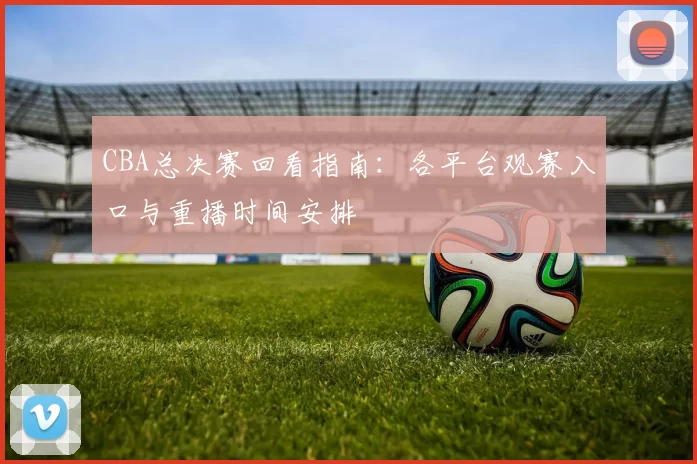 CBA总决赛回看指南：各平台观赛入口与重播时间安排