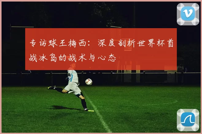 专访球王梅西：深度剖析世界杯首战冰岛的战术与心态