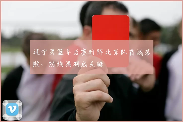 辽宁男篮季后赛对阵北京队首战落败，防线漏洞成关键