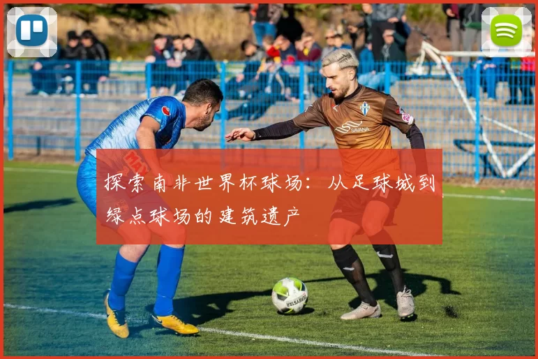 探索南非世界杯球场：从足球城到绿点球场的建筑遗产