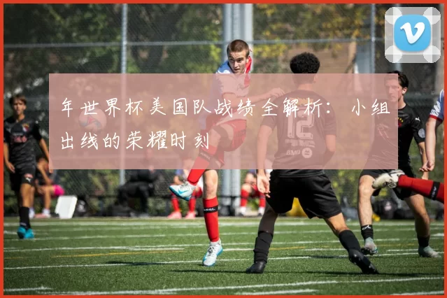 年世界杯美国队战绩全解析：小组出线的荣耀时刻