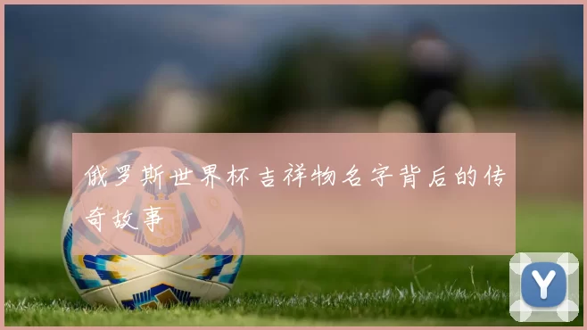 俄罗斯世界杯吉祥物名字背后的传奇故事