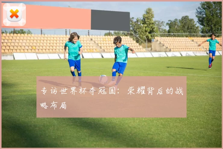 专访世界杯夺冠国:荣耀背后的战略布局