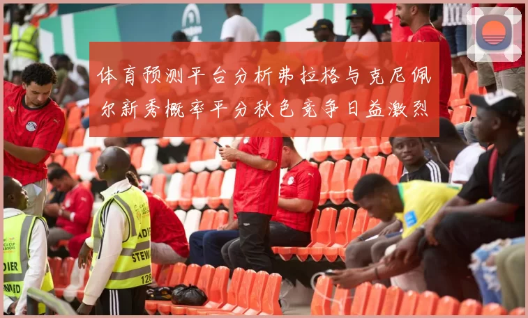 体育预测平台分析弗拉格与克尼佩尔新秀概率平分秋色竞争日益激烈