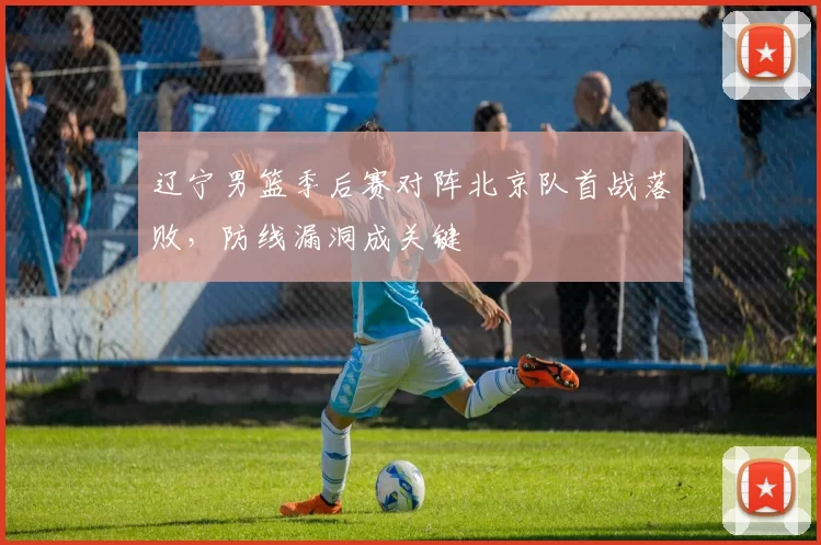 辽宁男篮季后赛对阵北京队首战落败，防线漏洞成关键