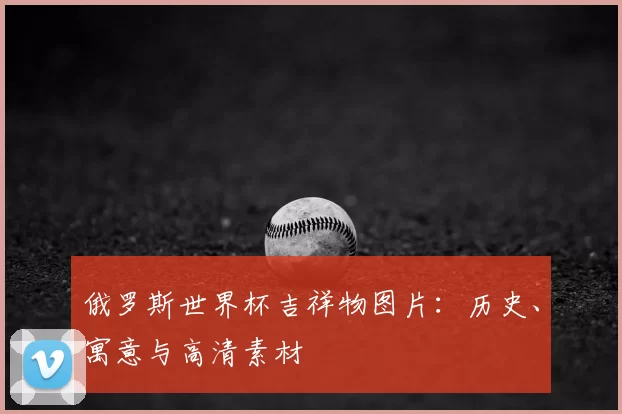 俄罗斯世界杯吉祥物图片：历史、寓意与高清素材