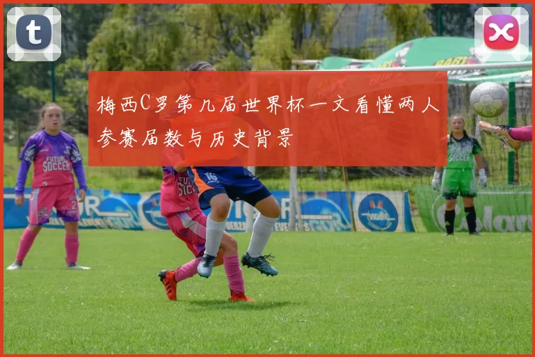 梅西C罗第几届世界杯一文看懂两人参赛届数与历史背景