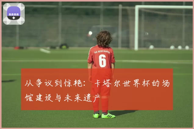从争议到惊艳：卡塔尔世界杯的场馆建设与未来遗产