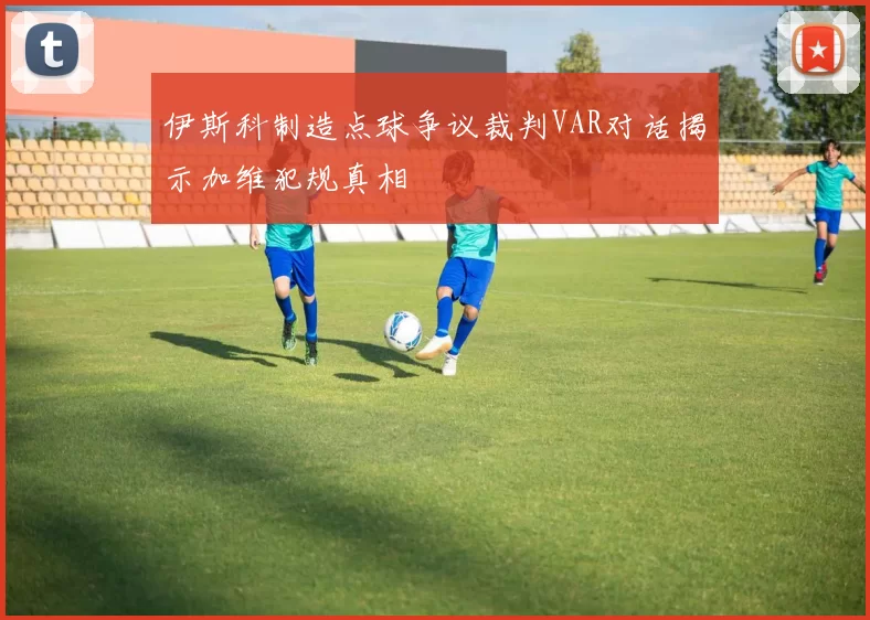 伊斯科制造点球争议裁判VAR对话揭示加维犯规真相