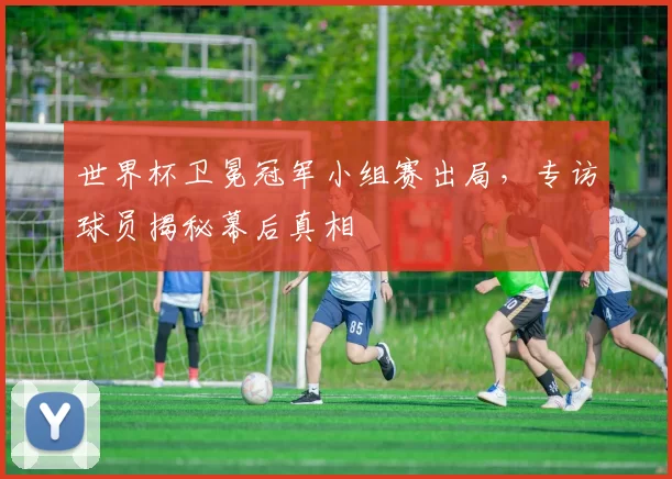 世界杯卫冕冠军小组赛出局,专访球员揭秘幕后真相