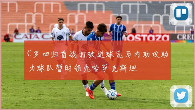 C罗回归首战打破进球荒马内助攻助力球队暂时领先哈萨克斯坦