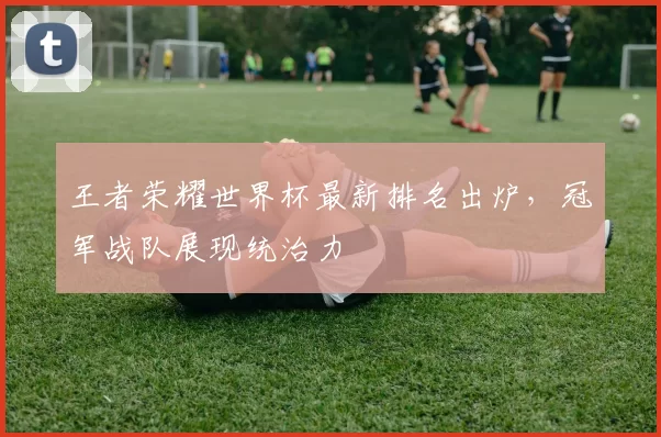 王者荣耀世界杯最新排名出炉，冠军战队展现统治力