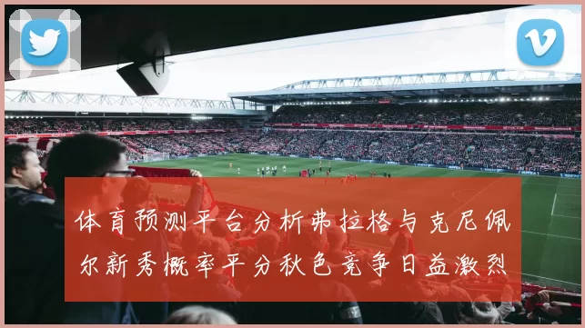 体育预测平台分析弗拉格与克尼佩尔新秀概率平分秋色竞争日益激烈