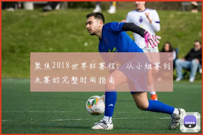聚焦2018世界杯赛程：从小组赛到决赛的完整时间指南