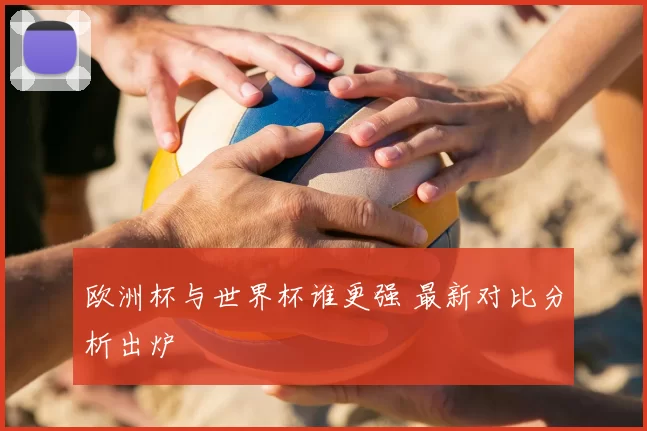 欧洲杯与世界杯谁更强 最新对比分析出炉