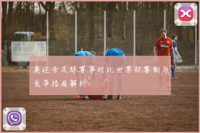 奥运会足球赛事对比世界杯赛制与竞争格局解析