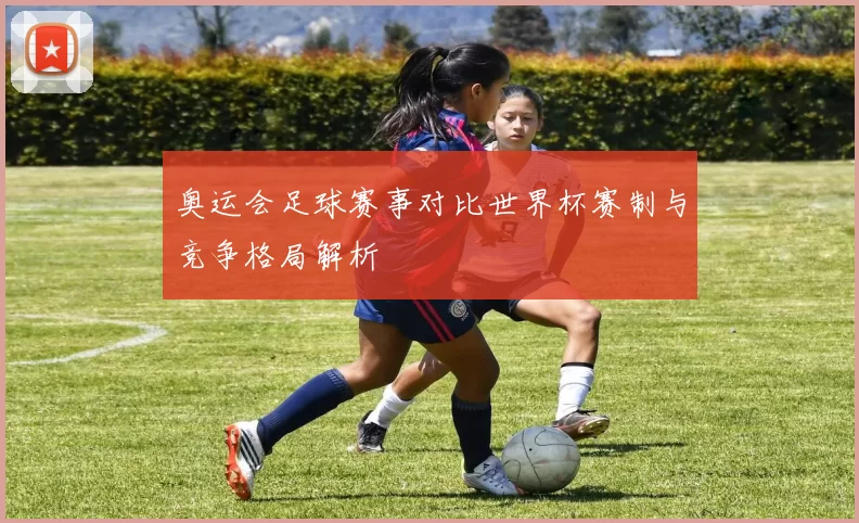 奥运会足球赛事对比世界杯赛制与竞争格局解析