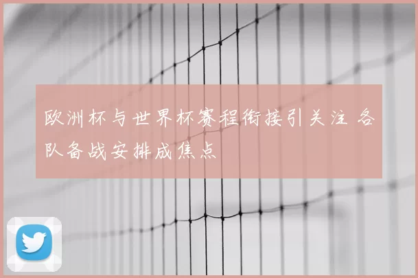 欧洲杯与世界杯赛程衔接引关注 各队备战安排成焦点