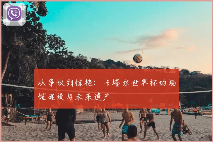 从争议到惊艳：卡塔尔世界杯的场馆建设与未来遗产