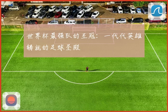 世界杯最强队的王冠：一代代英雄铸就的足球圣殿