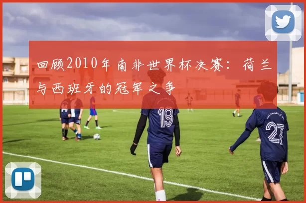 回顾2010年南非世界杯决赛：荷兰与西班牙的冠军之争