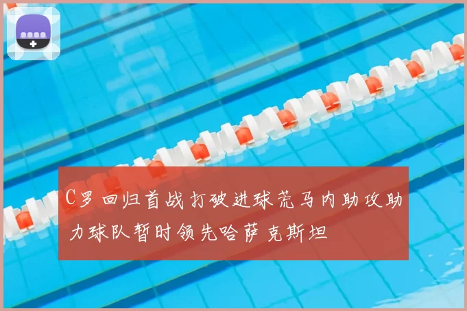 C罗回归首战打破进球荒马内助攻助力球队暂时领先哈萨克斯坦